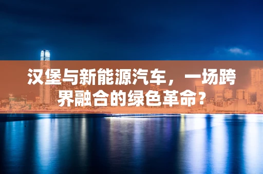 汉堡与新能源汽车，一场跨界融合的绿色革命？