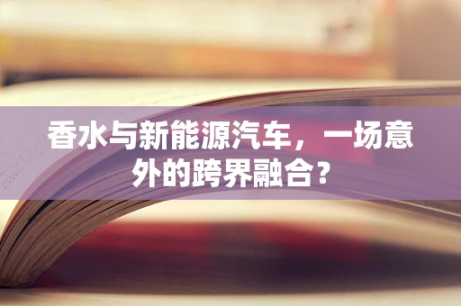 香水与新能源汽车，一场意外的跨界融合？