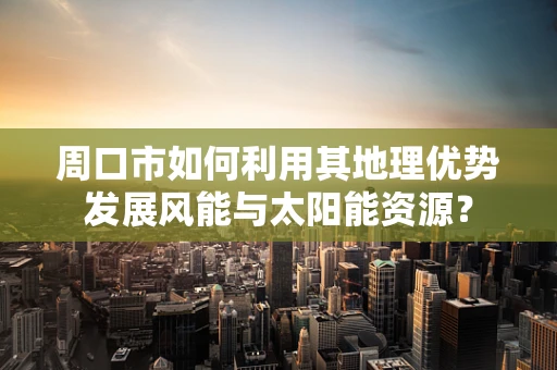 周口市如何利用其地理优势发展风能与太阳能资源？