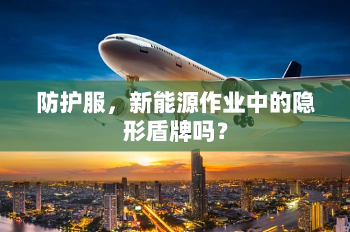 防护服，新能源作业中的隐形盾牌吗？