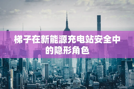 梯子在新能源充电站安全中的隐形角色