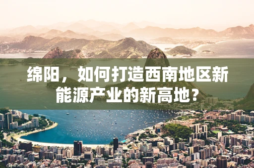 绵阳，如何打造西南地区新能源产业的新高地？