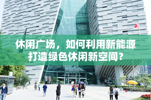 休闲广场，如何利用新能源打造绿色休闲新空间？