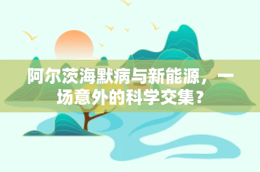 阿尔茨海默病与新能源，一场意外的科学交集？