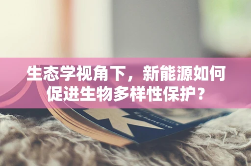生态学视角下，新能源如何促进生物多样性保护？