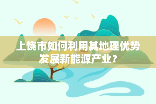 上饶市如何利用其地理优势发展新能源产业？