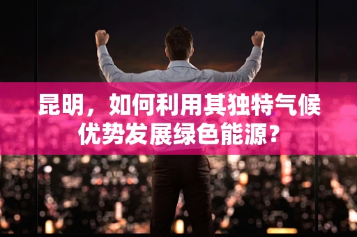 昆明，如何利用其独特气候优势发展绿色能源？