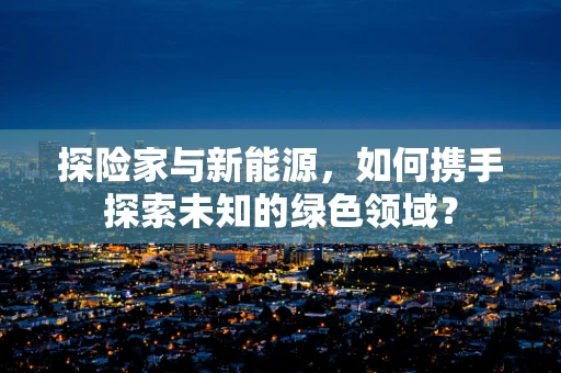 探险家与新能源，如何携手探索未知的绿色领域？