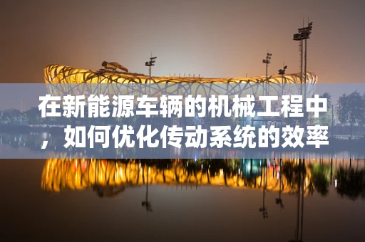 在新能源车辆的机械工程中，如何优化传动系统的效率与可靠性？