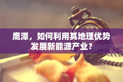 鹰潭，如何利用其地理优势发展新能源产业？