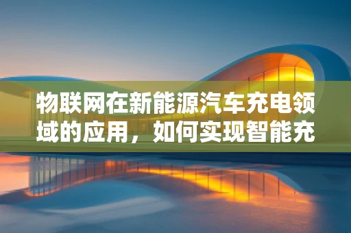 物联网在新能源汽车充电领域的应用，如何实现智能充电的最后一公里？