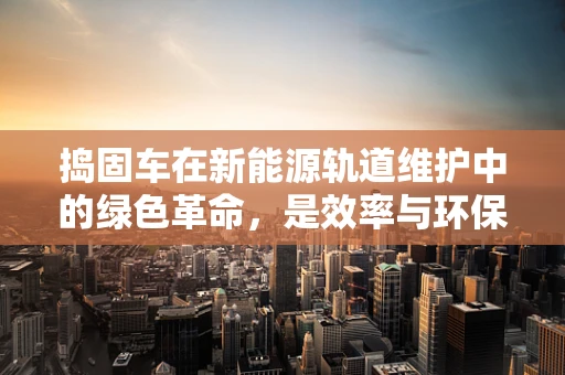 捣固车在新能源轨道维护中的绿色革命，是效率与环保的完美平衡吗？