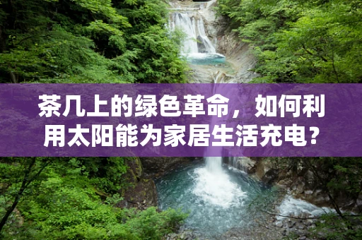 茶几上的绿色革命，如何利用太阳能为家居生活充电？