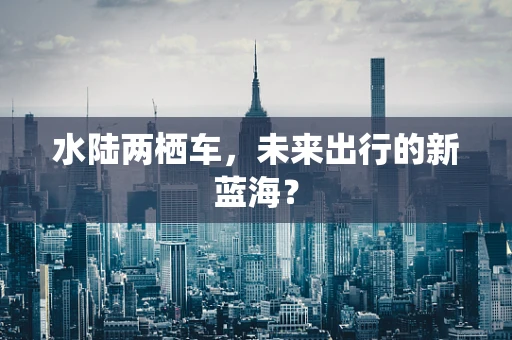 水陆两栖车，未来出行的新蓝海？