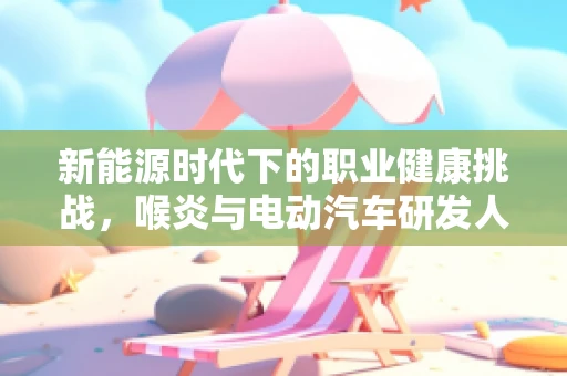 新能源时代下的职业健康挑战，喉炎与电动汽车研发人员的关联