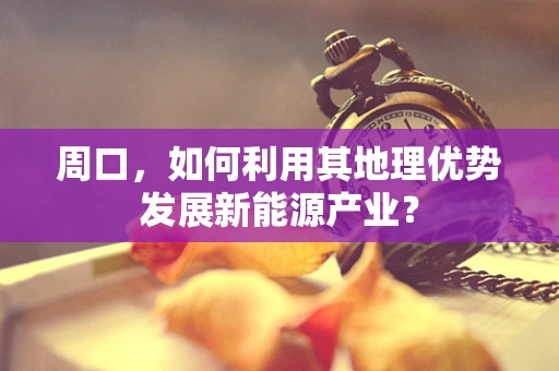 周口，如何利用其地理优势发展新能源产业？