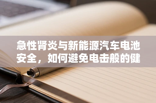 急性肾炎与新能源汽车电池安全，如何避免电击般的健康风险？