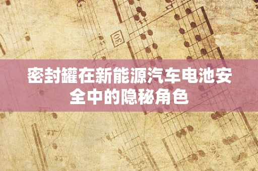 密封罐在新能源汽车电池安全中的隐秘角色