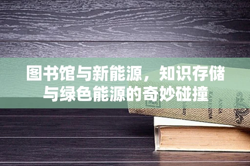 图书馆与新能源，知识存储与绿色能源的奇妙碰撞