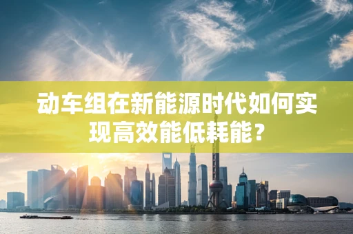 动车组在新能源时代如何实现高效能低耗能？