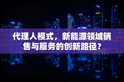 代理人模式，新能源领域销售与服务的创新路径？