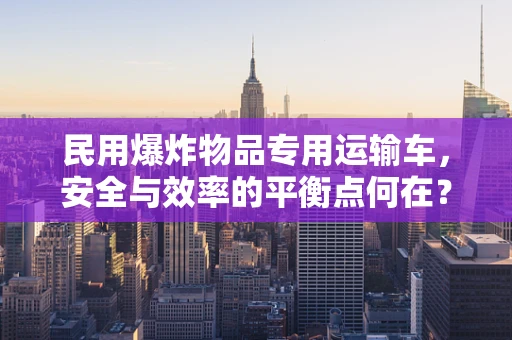 民用爆炸物品专用运输车，安全与效率的平衡点何在？