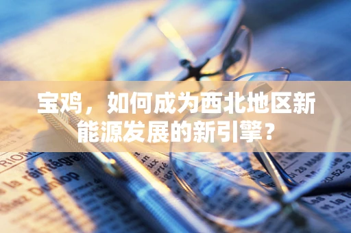 宝鸡，如何成为西北地区新能源发展的新引擎？