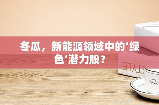 冬瓜，新能源领域中的‘绿色’潜力股？