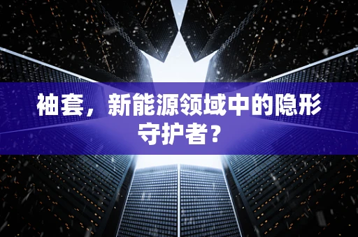 袖套，新能源领域中的隐形守护者？