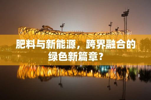 肥料与新能源，跨界融合的绿色新篇章？