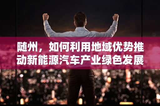 随州，如何利用地域优势推动新能源汽车产业绿色发展？