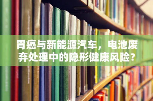 胃癌与新能源汽车，电池废弃处理中的隐形健康风险？
