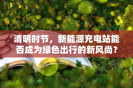 清明时节，新能源充电站能否成为绿色出行的新风尚？