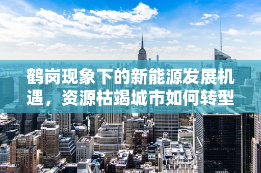 鹤岗现象下的新能源发展机遇，资源枯竭城市如何转型？