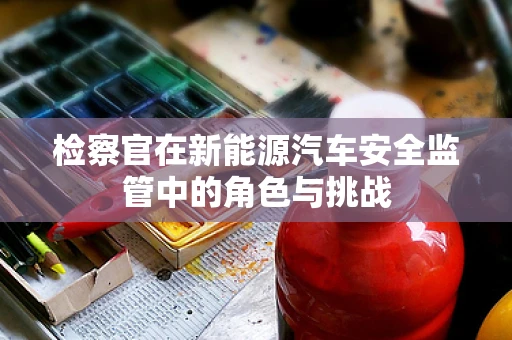 检察官在新能源汽车安全监管中的角色与挑战