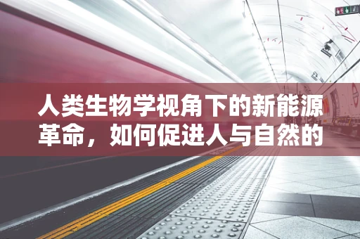 人类生物学视角下的新能源革命，如何促进人与自然的和谐共生？