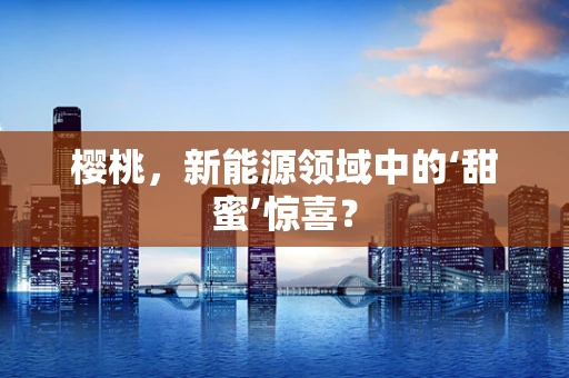 樱桃，新能源领域中的‘甜蜜’惊喜？