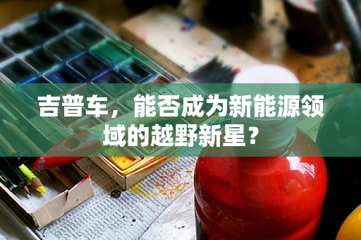 吉普车，能否成为新能源领域的越野新星？