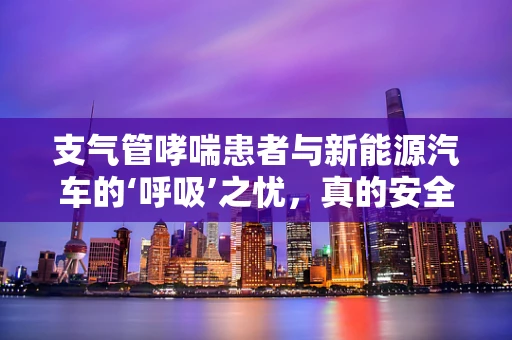 支气管哮喘患者与新能源汽车的‘呼吸’之忧，真的安全无虞吗？