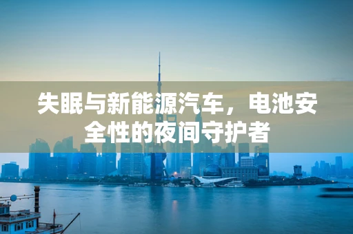 失眠与新能源汽车，电池安全性的夜间守护者