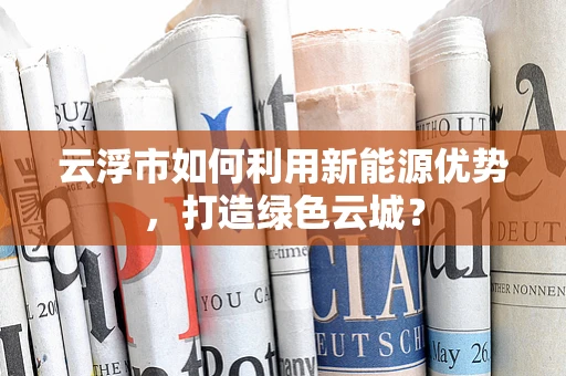 云浮市如何利用新能源优势，打造绿色云城？