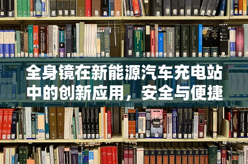 全身镜在新能源汽车充电站中的创新应用，安全与便捷的双重考量？