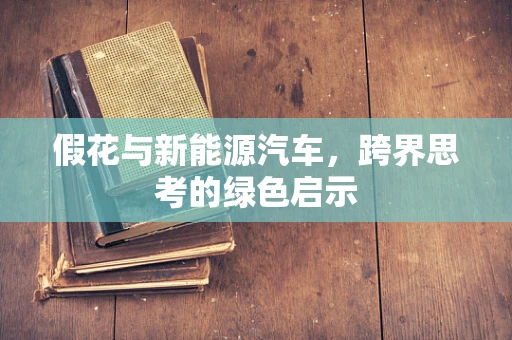 假花与新能源汽车，跨界思考的绿色启示
