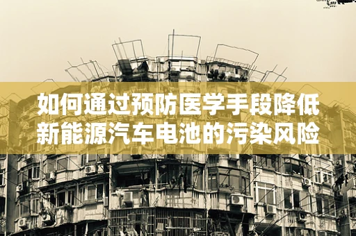如何通过预防医学手段降低新能源汽车电池的污染风险？