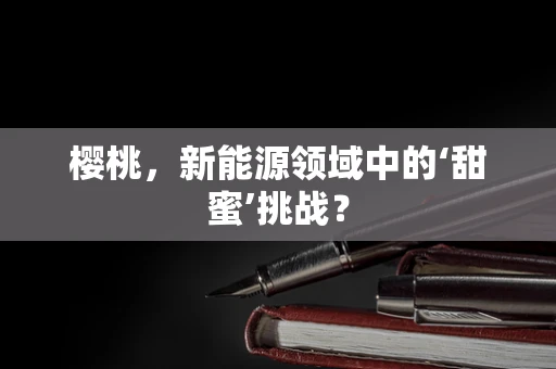 樱桃，新能源领域中的‘甜蜜’挑战？