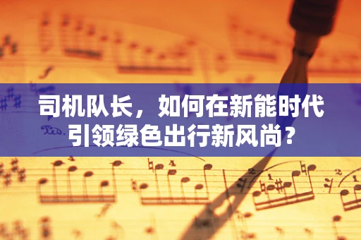 司机队长，如何在新能时代引领绿色出行新风尚？
