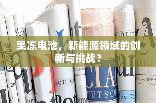 果冻电池，新能源领域的创新与挑战？