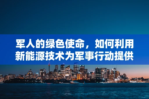 军人的绿色使命，如何利用新能源技术为军事行动提供可持续动力？