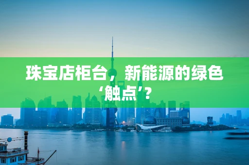 珠宝店柜台，新能源的绿色‘触点’？