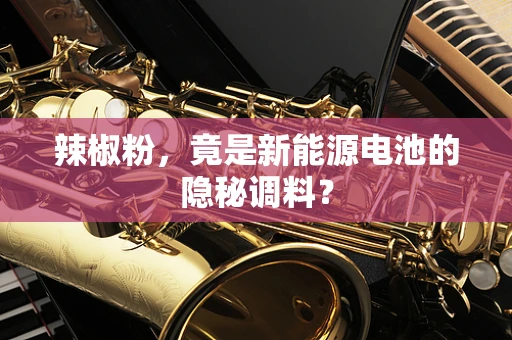 辣椒粉，竟是新能源电池的隐秘调料？